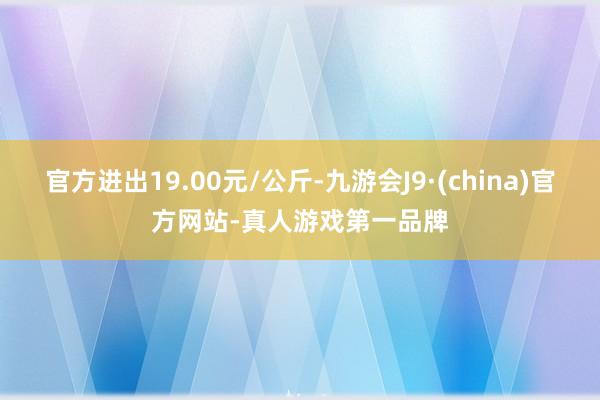 官方进出19.00元/公斤-九游会J9·(china)官方网站-真人游戏第一品牌