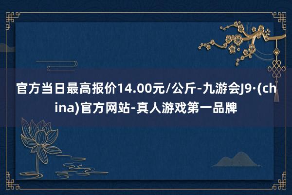 官方当日最高报价14.00元/公斤-九游会J9·(china)官方网站-真人游戏第一品牌