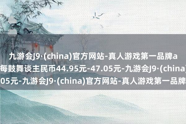 九游会J9·(china)官方网站-真人游戏第一品牌ag九游会官方回购价为每鼓舞谈主民币44.95元-47.05元-九游会J9·(china)官方网站-真人游戏第一品牌