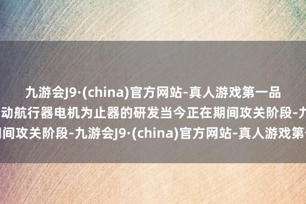 九游会J9·(china)官方网站-真人游戏第一品牌ag九游会官方公司电动航行器电机为止器的研发当今正在期间攻关阶段-九游会J9·(china)官方网站-真人游戏第一品牌