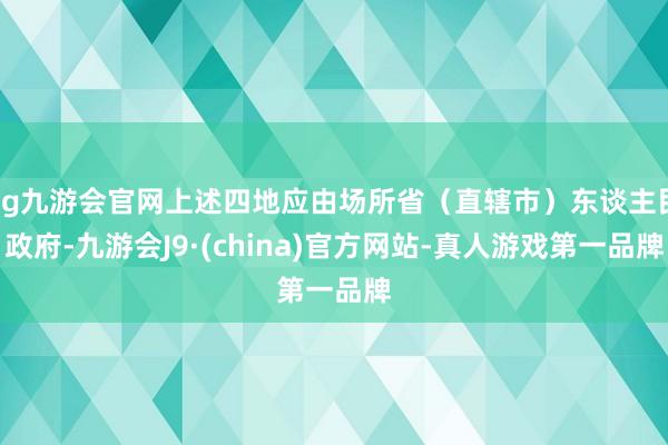 ag九游会官网上述四地应由场所省（直辖市）东谈主民政府-九游会J9·(china)官方网站-真人游戏第一品牌