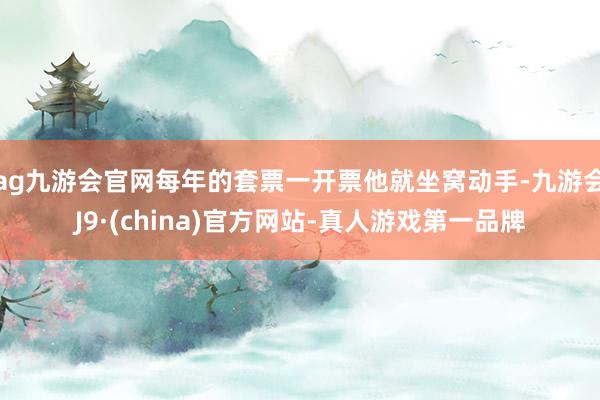 ag九游会官网每年的套票一开票他就坐窝动手-九游会J9·(china)官方网站-真人游戏第一品牌