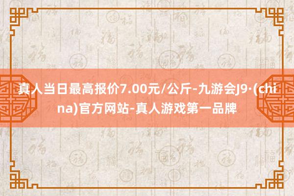 真人当日最高报价7.00元/公斤-九游会J9·(china)官方网站-真人游戏第一品牌