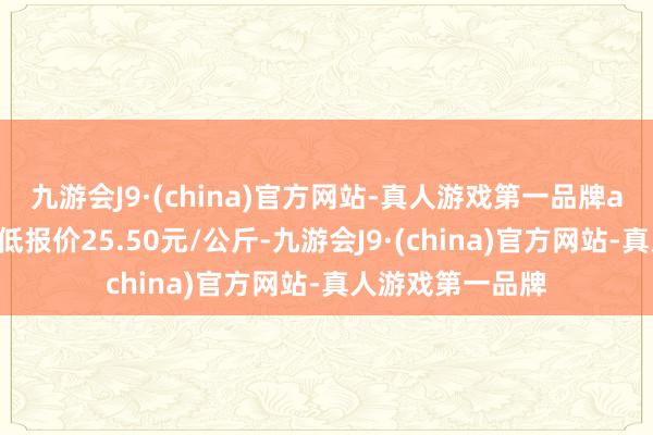 九游会J9·(china)官方网站-真人游戏第一品牌ag九游会官方最低报价25.50元/公斤-九游会J9·(china)官方网站-真人游戏第一品牌