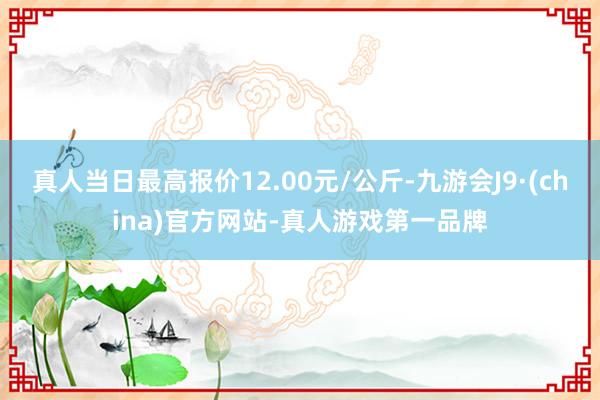 真人当日最高报价12.00元/公斤-九游会J9·(china)官方网站-真人游戏第一品牌