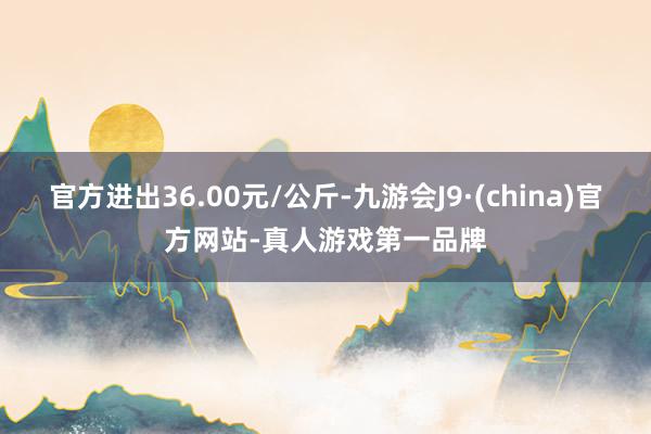 官方进出36.00元/公斤-九游会J9·(china)官方网站-真人游戏第一品牌