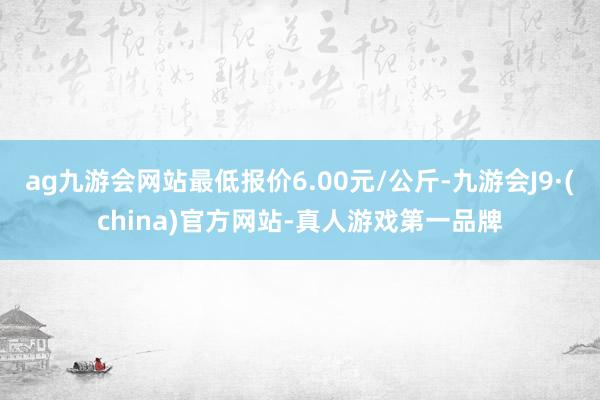 ag九游会网站最低报价6.00元/公斤-九游会J9·(china)官方网站-真人游戏第一品牌