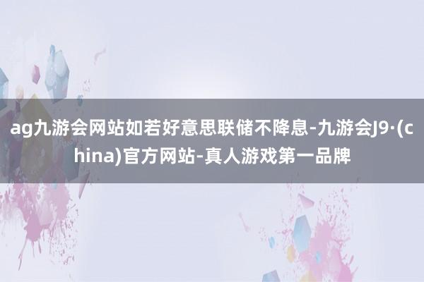 ag九游会网站如若好意思联储不降息-九游会J9·(china)官方网站-真人游戏第一品牌