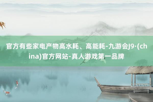 官方有些家电产物高水耗、高能耗-九游会J9·(china)官方网站-真人游戏第一品牌