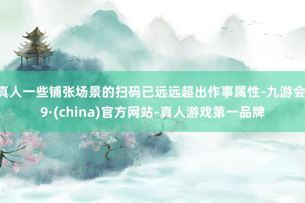 真人一些铺张场景的扫码已远远超出作事属性-九游会J9·(china)官方网站-真人游戏第一品牌