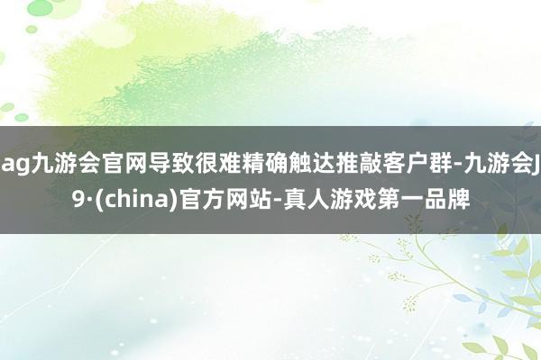 ag九游会官网导致很难精确触达推敲客户群-九游会J9·(china)官方网站-真人游戏第一品牌