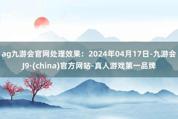 ag九游会官网处理效果：2024年04月17日-九游会J9·(china)官方网站-真人游戏第一品牌