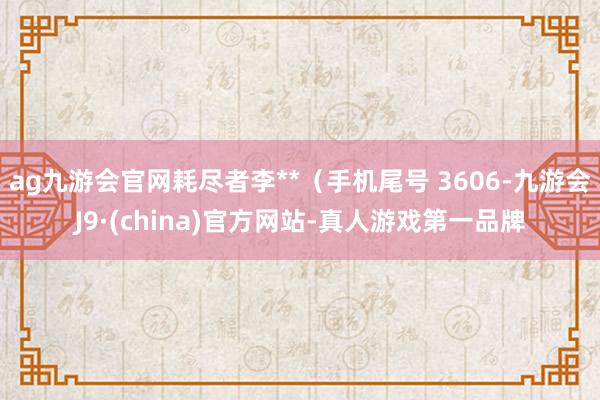 ag九游会官网耗尽者李**（手机尾号 3606-九游会J9·(china)官方网站-真人游戏第一品牌