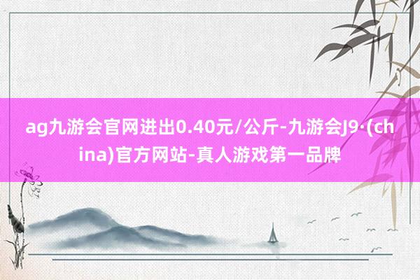 ag九游会官网进出0.40元/公斤-九游会J9·(china)官方网站-真人游戏第一品牌