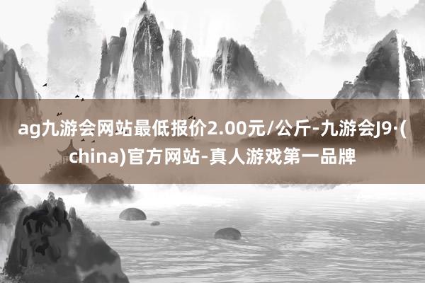 ag九游会网站最低报价2.00元/公斤-九游会J9·(china)官方网站-真人游戏第一品牌