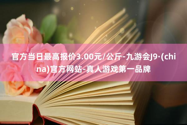 官方当日最高报价3.00元/公斤-九游会J9·(china)官方网站-真人游戏第一品牌