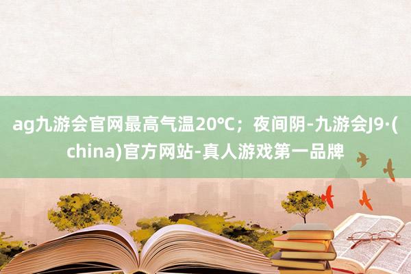 ag九游会官网最高气温20℃；夜间阴-九游会J9·(china)官方网站-真人游戏第一品牌