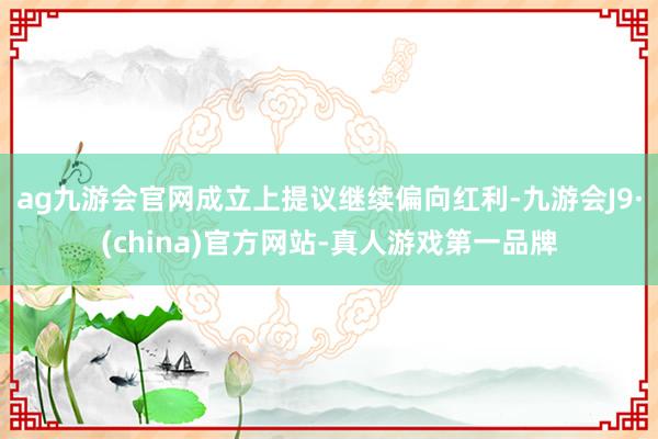 ag九游会官网成立上提议继续偏向红利-九游会J9·(china)官方网站-真人游戏第一品牌