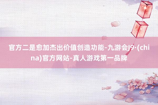 官方二是愈加杰出价值创造功能-九游会J9·(china)官方网站-真人游戏第一品牌