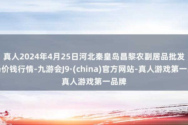 真人2024年4月25日河北秦皇岛昌黎农副居品批发商场价钱行情-九游会J9·(china)官方网站-真人游戏第一品牌