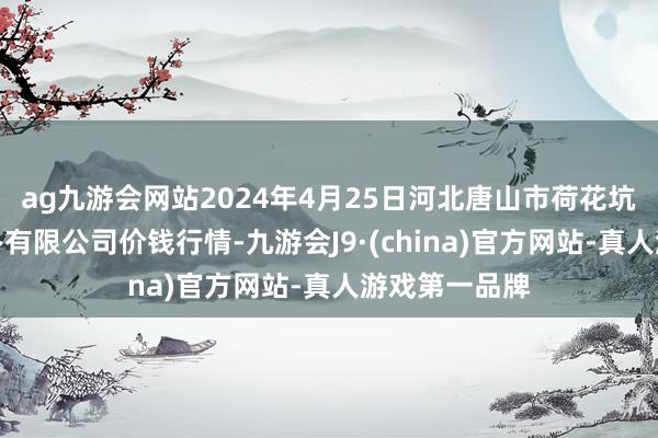 ag九游会网站2024年4月25日河北唐山市荷花坑商场权术惩办有限公司价钱行情-九游会J9·(china)官方网站-真人游戏第一品牌