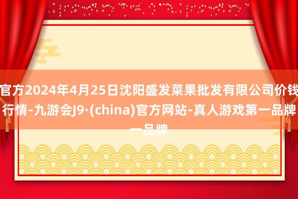 官方2024年4月25日沈阳盛发菜果批发有限公司价钱行情-九游会J9·(china)官方网站-真人游戏第一品牌