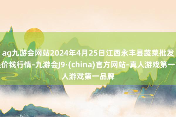 ag九游会网站2024年4月25日江西永丰县蔬菜批发市集价钱行情-九游会J9·(china)官方网站-真人游戏第一品牌