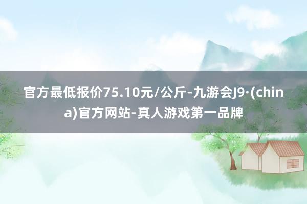 官方最低报价75.10元/公斤-九游会J9·(china)官方网站-真人游戏第一品牌