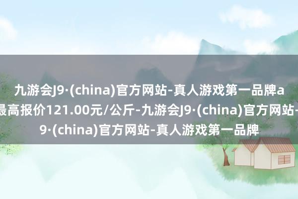 九游会J9·(china)官方网站-真人游戏第一品牌ag九游会官方当日最高报价121.00元/公斤-九游会J9·(china)官方网站-真人游戏第一品牌