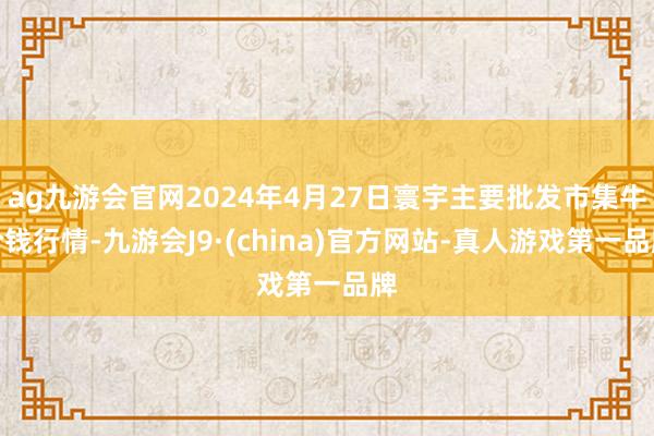 ag九游会官网2024年4月27日寰宇主要批发市集牛价钱行情-九游会J9·(china)官方网站-真人游戏第一品牌