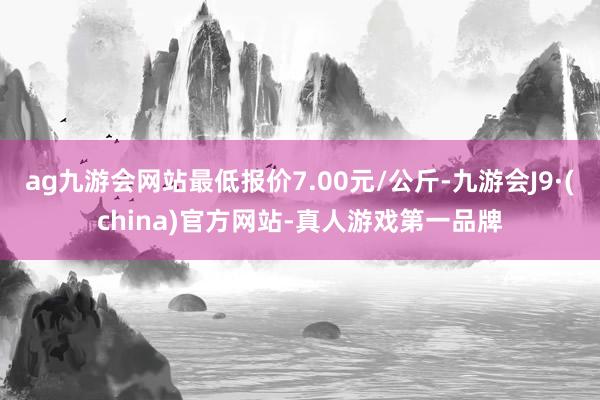 ag九游会网站最低报价7.00元/公斤-九游会J9·(china)官方网站-真人游戏第一品牌