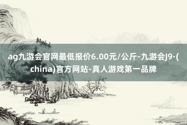 ag九游会官网最低报价6.00元/公斤-九游会J9·(china)官方网站-真人游戏第一品牌