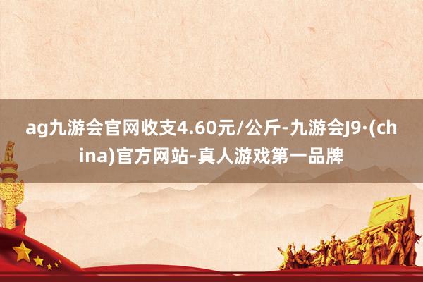 ag九游会官网收支4.60元/公斤-九游会J9·(china)官方网站-真人游戏第一品牌