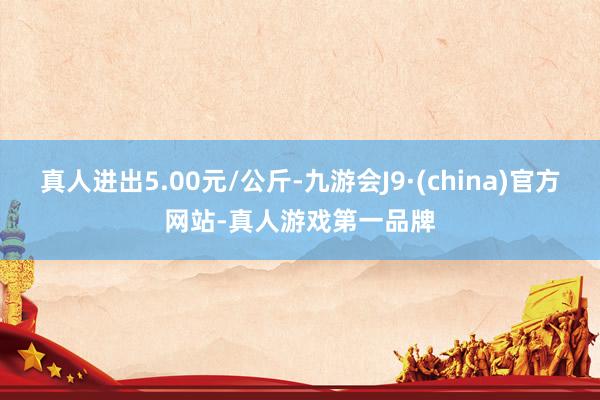 真人进出5.00元/公斤-九游会J9·(china)官方网站-真人游戏第一品牌