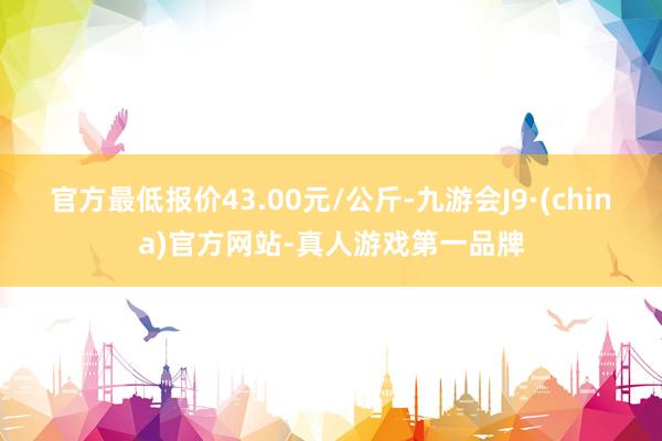 官方最低报价43.00元/公斤-九游会J9·(china)官方网站-真人游戏第一品牌