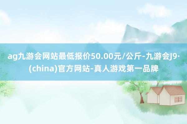 ag九游会网站最低报价50.00元/公斤-九游会J9·(china)官方网站-真人游戏第一品牌