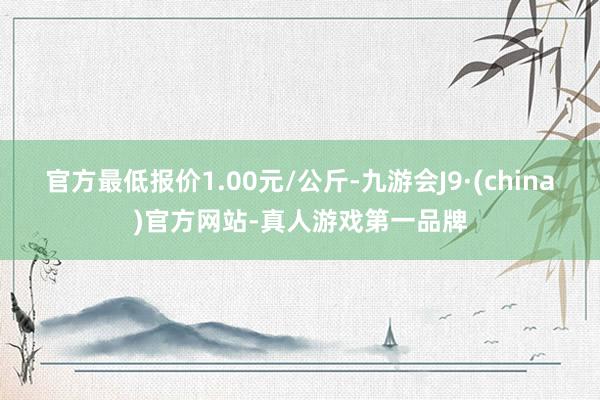 官方最低报价1.00元/公斤-九游会J9·(china)官方网站-真人游戏第一品牌