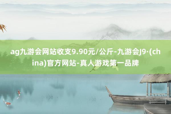 ag九游会网站收支9.90元/公斤-九游会J9·(china)官方网站-真人游戏第一品牌