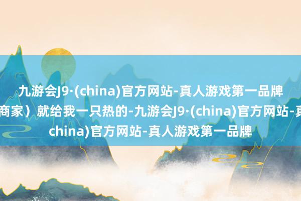 九游会J9·(china)官方网站-真人游戏第一品牌ag九游会官方（商家）就给我一只热的-九游会J9·(china)官方网站-真人游戏第一品牌