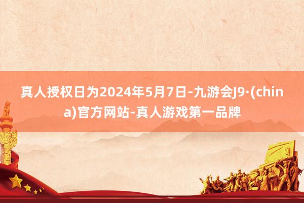 真人授权日为2024年5月7日-九游会J9·(china)官方网站-真人游戏第一品牌