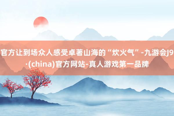 官方让到场众人感受卓著山海的“炊火气”-九游会J9·(china)官方网站-真人游戏第一品牌