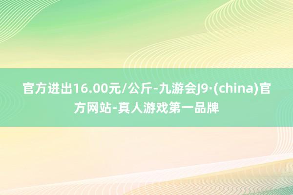 官方进出16.00元/公斤-九游会J9·(china)官方网站-真人游戏第一品牌