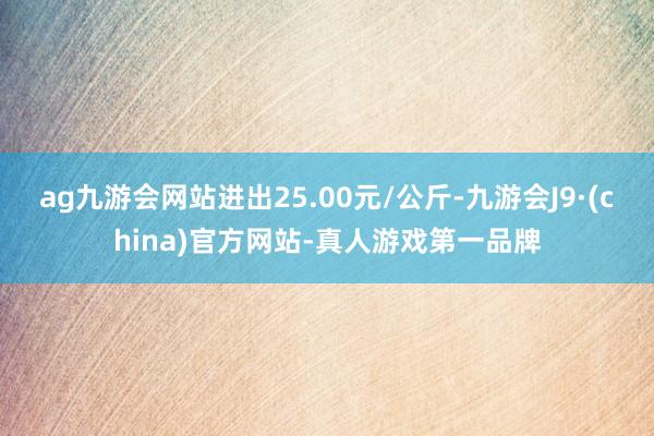 ag九游会网站进出25.00元/公斤-九游会J9·(china)官方网站-真人游戏第一品牌