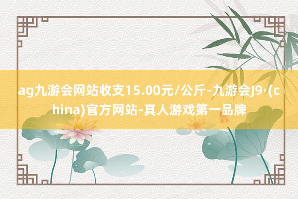 ag九游会网站收支15.00元/公斤-九游会J9·(china)官方网站-真人游戏第一品牌