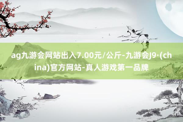 ag九游会网站出入7.00元/公斤-九游会J9·(china)官方网站-真人游戏第一品牌