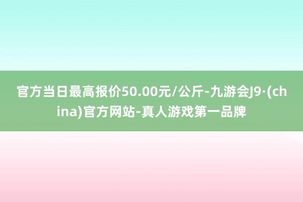 官方当日最高报价50.00元/公斤-九游会J9·(china)官方网站-真人游戏第一品牌