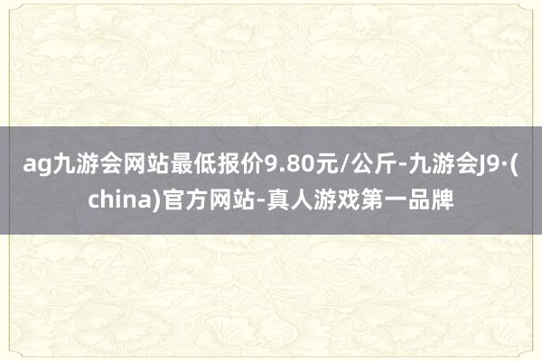 ag九游会网站最低报价9.80元/公斤-九游会J9·(china)官方网站-真人游戏第一品牌