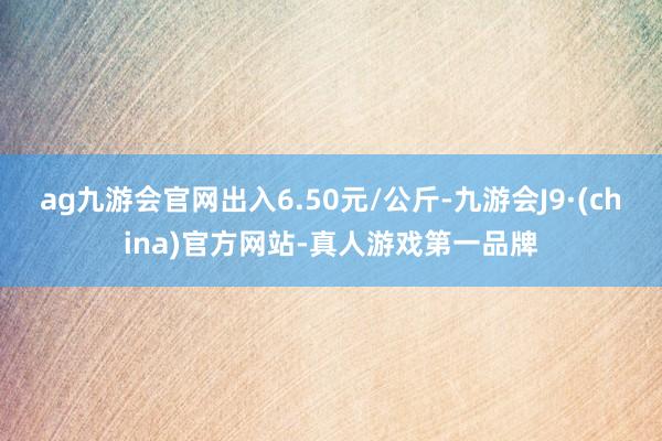 ag九游会官网出入6.50元/公斤-九游会J9·(china)官方网站-真人游戏第一品牌