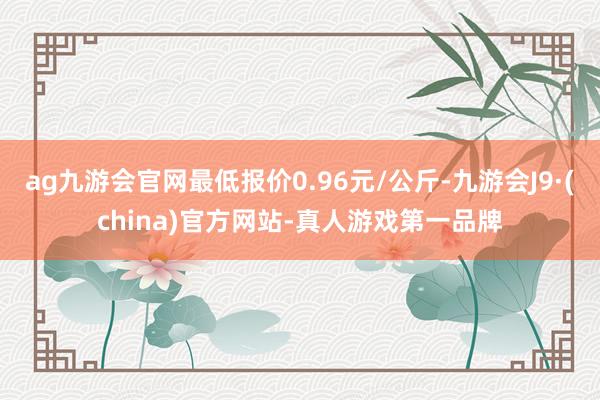 ag九游会官网最低报价0.96元/公斤-九游会J9·(china)官方网站-真人游戏第一品牌