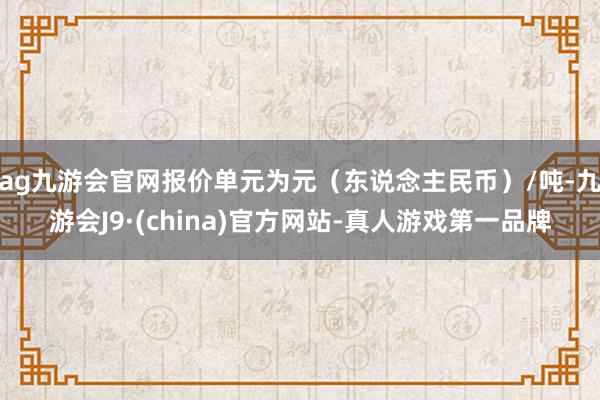 ag九游会官网报价单元为元（东说念主民币）/吨-九游会J9·(china)官方网站-真人游戏第一品牌